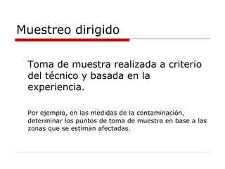 Muestreo dirigido Toma de muestra realizada a criterio del técnico y basada en la experiencia. Por ejemplo, en las medidas de la contaminación, determinar los puntos de toma de muestra en base a las zonas que se estiman afectadas. 