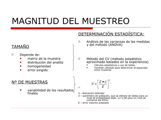 DETERMINACIÓN ESTADÍSTICA: Análisis de las varianzas de las medidas y del método (ANOVA) Método del CV (método estadístico aproximado basados en la experiencia) Cálculos estadísticos y uso de tablas También utilizado para determinar el espaciado entre muestras σ  - desviación estándar Z – parámetro de población, que se obtiene de tablas para un nivel de probabilidad dado. (z=1,96 para un nivel de confianza del 95%) E – error máximo aceptado MAGNITUD DEL MUESTREO TAMAÑO Depende de: matriz de la muestra distribución del analito homogeneidad error exigido Nº DE MUESTRAS variabilidad de los resultados finales 