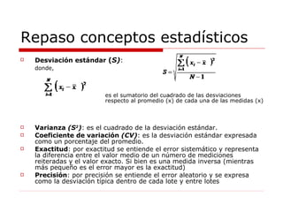 Repaso conceptos estadísticos Desviación estándar  ( S) : donde,  es el sumatorio del cuadrado de las desviaciones  respecto al promedio (x) de cada una de las medidas (x)   Varianza  (S 2 ) : es el cuadrado de la desviación estándar. Coeficiente de variación  (CV) : es la desviación estándar expresada como un porcentaje del promedio. Exactitud : por exactitud se entiende el error sistemático y representa la diferencia entre el valor medio de un número de mediciones reiteradas y el valor exacto. Si bien es una medida inversa (mientras más pequeño es el error mayor es la exactitud) Precisión : por precisión se entiende el error aleatorio y se expresa como la desviación típica dentro de cada lote y entre lotes 