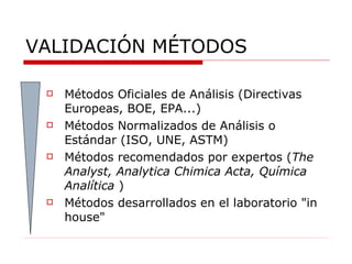 VALIDACIÓN MÉTODOS Métodos Oficiales de Análisis (Directivas Europeas, BOE, EPA...)  Métodos Normalizados de Análisis o Estándar (ISO, UNE, ASTM)  Métodos recomendados por expertos ( The Analyst, Analytica Chimica Acta, Química Analítica  ) Métodos desarrollados en el laboratorio "in house"  