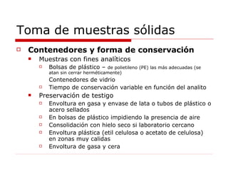 Toma de muestras sólidas Contenedores y forma de conservación Muestras con fines analíticos Bolsas de plástico –   de polietileno (PE) las más adecuadas (se atan sin cerrar herméticamente) Contenedores de vidrio Tiempo de conservación variable en función del analito Preservación de testigo Envoltura en gasa y envase de lata o tubos de plástico o acero sellados En bolsas de plástico impidiendo la presencia de aire Consolidación con hielo seco si laboratorio cercano Envoltura plástica (etil celulosa o acetato de celulosa) en zonas muy calidas Envoltura de gasa y cera  