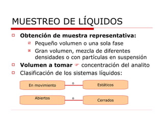 MUESTREO DE LÍQUIDOS Obtención de muestra representativa: Pequeño volumen o una sola fase Gran volumen, mezcla de diferentes densidades o con partículas en suspensión Volumen a tomar      concentración del analito Clasificación de los sistemas líquidos: En movimiento Abiertos Estáticos Cerrados o o 