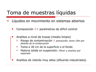 Toma de muestras líquidas Líquidos en movimiento en sistemas abiertos Composición    parámetros de difícil control Analitos a nivel de trazas (medio limpio) Riesgo de contaminación     precaución, toma 10m por delante de la embarcación Toma a 30 cm de la superficie o el fondo Materia sólida en suspensión.  Filtrar y analizar por separado Analitos de interés muy altos (efluente industriales) 