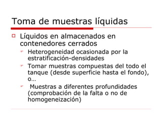 Toma de muestras líquidas Líquidos en almacenados en contenedores cerrados Heterogeneidad ocasionada por la estratificación-densidades Tomar muestras compuestas del todo el tanque (desde superficie hasta el fondo), o… Muestras a diferentes profundidades (comprobación de la falta o no de homogeneización) 