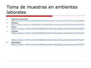 Toma de muestras en ambientes laborales Vapores orgánicos:  http://www.insht.es/InshtWeb/Contenidos/Documentacion/FichasTecnicas/MetodosAnalisis/Ficheros/MA/MA_032_A98.pdf Metales:  http://www.insht.es/InshtWeb/Contenidos/Documentacion/FichasTecnicas/NTP/Ficheros/101a200/ntp_110.pdf Polvo:  http://www.insht.es/InshtWeb/Contenidos/Documentacion/FichasTecnicas/MetodosAnalisis/Ficheros/MA/MA_014_A88.pdf Nieblas:  http://www.insht.es/InshtWeb/Contenidos/Documentacion/FichasTecnicas/NTP/Ficheros/701a750/ntp_731.pdf   http://www.insht.es/InshtWeb/Contenidos/Documentacion/FichasTecnicas/NTP/Ficheros/001a100/ntp_063.pdf Amianto:  http://www.insht.es/InshtWeb/Contenidos/Documentacion/FichasTecnicas/MetodosAnalisis/Ficheros/MA/MA_051_A04.pdf 
