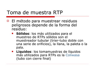 Toma de muestra RTP El método para muestrear residuos peligrosos depende de la forma del residuo:  Sólidos : los más utilizados para el muestreo de RTPs sólidos son el muestreador tubular (trier-tubo doble con una serie de orificios), la llana, la paleta o la pala.  Líquidos : los tomamuestras de líquidos más utilizados para RTPs es la  Coliwasa  (tubo con cierre final) 