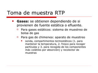 Toma de muestra RTP Gases:  se obtienen dependiendo de si  provienen de fuente estática o efluente.  Para gases estáticos: sistema de muestreo de bolsa de gas Para gas de chimenea: aparato de muestreo sonda, compartimentos termostáticos (1. para mantener la temperatura, 2. fresco para recoger partículas y 3. para recogida de los componentes más volátiles por absorción) y recolector de muestras 