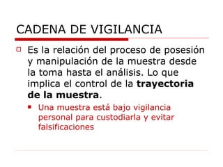 CADENA DE VIGILANCIA Es la relación del proceso de posesión y manipulación de la muestra desde la toma hasta el análisis. Lo que implica el control de la  trayectoria de la muestra . Una muestra está bajo vigilancia personal para custodiarla y evitar falsificaciones 