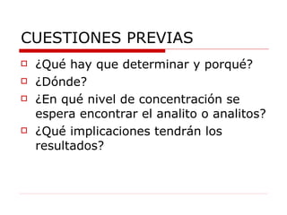 CUESTIONES PREVIAS ¿Qué hay que determinar y porqué? ¿Dónde? ¿En qué nivel de concentración se espera encontrar el analito o analitos?  ¿Qué implicaciones tendrán los resultados?  