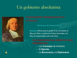 Un gobierno absolutista Fundamentado ideológicamente en la fórmula:  “ Monarquía de Derecho Divino” Bossuet   afirma que el poder le es concedido al Rey por Dios y carece de límites terrenales y el Rey es responsable solo ante Dios. Los instrumentos que utilizan los reyes  Absolutos son: Los  Consejos  de ministros El  Ejército La  Burocracia  y la  Diplomacia . 