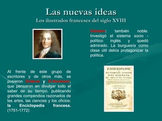Las nuevas ideas Los ilustrados franceses del siglo XVIII Al frente de este grupo de escritores y de otros más, se pusieron  Diderot  y  D’Alembert ,  que pensaron en divulgar todo el saber de su tiempo, publicando grandes compendios razonados de las artes, las ciencias y los oficios:  la Enciclopedia francesa.  (1751-1772) Voltaire :  también noble. Investigó el sistema socio - político inglés y quedó admirado. La burguesía como clase útil debía protagonizar la política.  