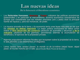 Las nuevas ideas De la fisiocracia al liberalismo económico Los  fisiócratas franceses ,  Quesnay  y  Turgot , criticaron las políticas económicas tradicionales y en particular el mercantilismo, doctrina económica característica de Europa que consideraba que los metales preciosos (oro y plata) eran la principal fuente de riqueza y, para los monarcas, de poder. La riqueza procede de la tierra, y la economía tenía unas leyes naturales en las que los  estados no debían intervenir . La mejor política económica no debía poner trabas al  libre desarrollo del comercio  (abolición de aranceles y aduanas)  y de la industria  (abolición de los gremios), permitiendo además la acumulación de beneficios y el ejercicio de la propiedad privada. Además propusieron reformas fiscales que recayesen sobre la propiedad de la tierra, lo que afectaba a los estamentos privilegiados. Lema:  laissez faire, laissez passer, le monde va de lui-même  (dejad hacer, dejad pasar, el mundo marcha por sí solo.  ( Jean-Claude Marie Vicent de Gournay  ) 