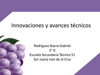 Innovaciones y avances técnicos


          Rodríguez Ibarra Gabriel
                   3° G
       Escuela Secundaria Técnica 51
         Sor Juana Inés de al Cruz
 