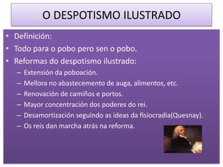 O DESPOTISMO ILUSTRADO
• Definición:
• Todo para o pobo pero sen o pobo.
• Reformas do despotismo ilustrado:
  –   Extensión da poboación.
  –   Mellora no abastecemento de auga, alimentos, etc.
  –   Renovación de camiños e portos.
  –   Mayor concentración dos poderes do rei.
  –   Desamortización seguindo as ideas da fisiocradia(Quesnay).
  –   Os reis dan marcha atrás na reforma.
 