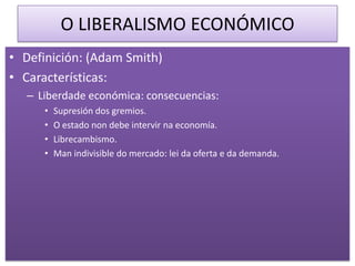 O LIBERALISMO ECONÓMICO
• Definición: (Adam Smith)
• Características:
   – Liberdade económica: consecuencias:
      •   Supresión dos gremios.
      •   O estado non debe intervir na economía.
      •   Librecambismo.
      •   Man indivisible do mercado: lei da oferta e da demanda.
 