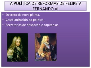 A POLÍTICA DE REFORMAS DE FELIPE V
                FERNANDO VI
• Decreto de nova planta.
• Castelanización da política.
• Secretarías de despacho e capitanías.
 