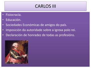 CARLOS III
•   Fisiocracia.
•   Educación.
•   Sociedades Económicas de amigos do país.
•   Imposición da autoridade sobre a Igrexa polo rei.
•   Declaración de honradez de todas as profesións.
 