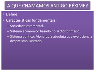 A QUÉ CHAMAMOS ANTIGO RÉXIME?
• Define:
• Características fundamentais:
  – Sociedade estamental.
  – Sistema económico basado no sector primario.
  – Sistema político: Monarquía absoluta que evoluciona a
    despotismo ilustrado.
 