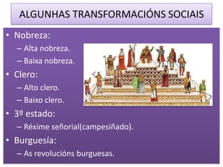 ALGUNHAS TRANSFORMACIÓNS SOCIAIS
• Nobreza:
  – Alta nobreza.
  – Baixa nobreza.
• Clero:
  – Alto clero.
  – Baixo clero.
• 3º estado:
  – Réxime señorial(campesiñado).
• Burguesía:
  – As revolucións burguesas.
 