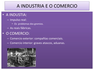 A INDUSTRIA E O COMERCIO
• A INDUSTIA:
  – Impulso real:
     • Os problemas dos gremios.
  – As reais fábricas.
• O COMERCIO:
  – Comercio exterior: compañías comerciais.
  – Comercio interior: graves atascos, aduanas.
 