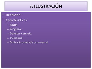 A ILUSTRACIÓN
• Definición:
• Características:
   –   Razón.
   –   Progreso.
   –   Dereitos naturais.
   –   Tolerancia.
   –   Crítica á sociedade estamental.
 