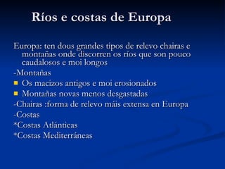 Ríos e costas de Europa Europa: ten dous grandes tipos de relevo chairas e montañas onde discorren os ríos que son pouco caudalosos e moi longos -Montañas  Os macizos antigos e moi erosionados  Montañas novas menos desgastadas  -Chairas :forma de relevo máis extensa en Europa -Costas  *Costas Atlánticas *Costas Mediterráneas 
