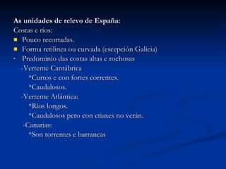As unidades de relevo de España: Costas e ríos: Pouco recortadas. Forma retilinea ou curvada (escepción Galicia) Predominio das costas altas e rochosas -Vertente Cantábrica  *Curtos e con fortes correntes. *Caudalosos. -Vertente Atlántica: *Ríos longos. *Caudalosos pero con etiaxes no verán. -Canarias: *Son torrentes e barrancas 