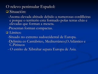 O relevo peninsular Español: Situación: -Asoma elevada altitude debido a numerosas cordilleiras e porque o territerio esta formado polas terras chás e elevadas que forman a meseta. -Presentan forman compactas. Límites:  -Situado no extremo sudoccidental de Europa. -Delimita co Cantábrico, Mediterráneo,O.Atlántico e C.Pirineos - O estrito de Xibraltar separa Europa de Asia. 