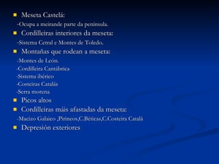 Meseta Castelá: - Ocupa a meirande parte da península. Cordilleiras interiores da meseta: - Sistema Cetral e Montes de Toledo . Montañas que rodean a meseta: -Montes de León. -Cordilleira Cantábrica  -Sistema ibérico -Costeiras Catalás -Serra morena  Picos altos  Cordilleiras máis afastadas da meseta: -Macizo Galaico ,Pirineos,C.Béticas,C.Costeira Catalá Depresión exteriores  