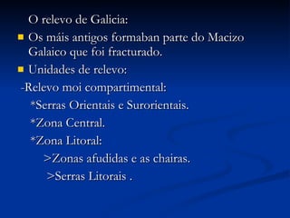 O relevo de Galicia: Os máis antigos formaban parte do Macizo Galaico que foi fracturado. Unidades de relevo: -Relevo moi compartimental: *Serras Orientais e Surorientais. *Zona Central. *Zona Litoral: >Zonas afudidas e as chairas. >Serras Litorais . 