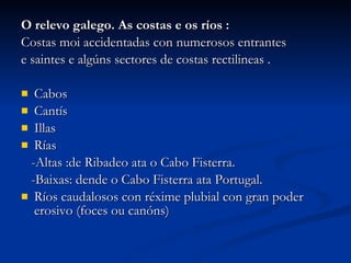 O relevo galego. As costas e os ríos : Costas moi accidentadas con numerosos entrantes  e saintes e algúns sectores de costas rectilineas . Cabos  Cantís  Illas  Rías  -Altas :de Ribadeo ata o Cabo Fisterra. -Baixas: dende o Cabo Fisterra ata Portugal. Ríos caudalosos con réxime plubial con gran poder erosivo (foces ou canóns) 