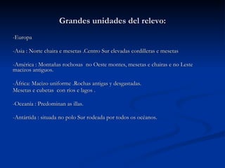 Grandes unidades del relevo: -Europa -Asia : Norte chaira e mesetas .Centro Sur elevadas cordilleras e mesetas  -América : Montañas rochosas  no Oeste montes, mesetas e chairas e no Leste macizos antiguos. -África: Macizo uniforme .Rochas antigas y desgastadas.  Mesetas e cubetas  con ríos e lagos .  -Oceanía : Predominan as illas. -Antártida : situada no polo Sur rodeada por todos os océanos.  