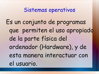 Sistemas operativos Es un conjunto de programas que  permiten el uso apropiado de la parte física del ordenador (Hardware), y de esta manera interactuar con el usuario. 