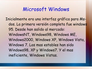 SISTEMAS OPERATIVOS ACTUALES Mac OS: Aparece junto al primer ordenador macintosh en 1984. Se trata de un sistema propietario (creado para sus ordenadores y que solo funcionan en ellos, con sus ventajas e inconvenientes). La característica mas novedosa era una GUI (Interfaz Gráfica de Usuarios) y el uso del ratón, que inicialmente fue rechazado. 