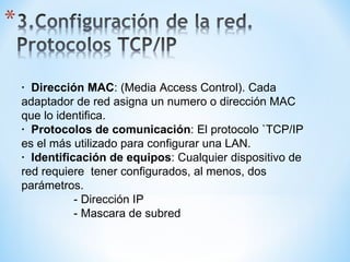 ·  Dirección MAC : (Media Access Control). Cada adaptador de red asigna un numero o dirección MAC que lo identifica. ·  Protocolos de comunicación : El protocolo `TCP/IP  es el más utilizado para configurar una LAN. ·  Identificación de equipos : Cualquier dispositivo de red requiere  tener configurados, al menos, dos parámetros. - Dirección IP  - Mascara de subred 