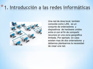 Una red de área local, también conocida como LAN,  es un conjunto de ordenadores  y dispositivos  de hardware unidos entre si con el fin de compartir recursos en una zona geográfica limitada. Por ejemplo: en casa existen mas de dos ordenadores  y debemos plantearnos la necesidad de crear una red. 