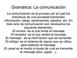 Gramática: La comunicación La comunicación es el proceso por el cual los individuos de una sociedad transmiten información, ideas, sentimientos, saludos, etc. En todo acto de comunicación son necesarios los siguiente elementos: -El emisor: es el que emite el mensaje. -El receptor: es el que recibe el mensaje. -El mensaje : es la información que se transmite. El código: es el sistema de signos que se utiliza para elaborar el mensaje. El canal es el medio a través de cual se transmite el mensaje (aire, papel... ). 