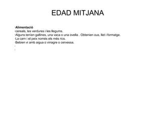 EDAD MITJANA
·Alimentació
·cereals, les verdures i les llegums.
·Alguns teníen gallines, una vaca o una ovella . Obtenien ous, llet i formatge.
·La carn i el peix només els més rics.
·Bebien vi amb aigua o vinagre o cervessa.
·
·
 