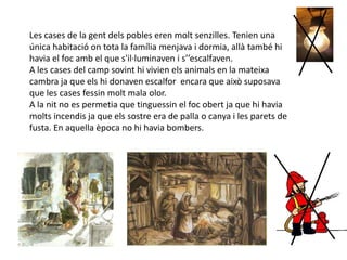 Les cases de la gent dels pobles eren molt senzilles. Tenien una
única habitació on tota la família menjava i dormia, allà també hi
havia el foc amb el que s'il·luminaven i s’’escalfaven.
A les cases del camp sovint hi vivien els animals en la mateixa
cambra ja que els hi donaven escalfor encara que això suposava
que les cases fessin molt mala olor.
A la nit no es permetia que tinguessin el foc obert ja que hi havia
molts incendis ja que els sostre era de palla o canya i les parets de
fusta. En aquella època no hi havia bombers.
 