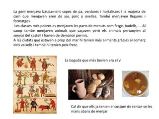 La gent menjava bàsicament sopes de pa, verdures i hortalisses i la majoria de
carn que menjaven eren de xai, porc o ovelles. També menjaven llegums i
formatges
 Les classes més pobres es menjaven les parts de menuts com fetge, budells,.... Al
camp també menjaven animals que caçaven però els animals pertanyien al
senyor del castell i havien de demanar permís.
A les ciutats que estaven a prop del mar hi tenien més aliments gràcies al comerç
dels vaixells i també hi tenien peix fresc.


                               La beguda que més bevien era el vi




                                   Cal dir que ells ja tenien el costum de rentar-se les
                                   mans abans de menjar
 