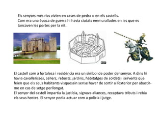 Els senyors més rics vivien en cases de pedra o en els castells.
  Com era una època de guerra hi havia ciutats emmurallades en les que es
  tancaven les portes per la nit.




El castell com a fortalesa i residència era un símbol de poder del senyor. A dins hi
havia cavallerisses, cellers, rebosts, jardins, habitatges de soldats i servents que
feien que els seus habitants visquessin sense haver de sortir a l’exterior per abastir-
me en cas de setge perllongat.
El senyor del castell impartia la justícia, signava aliances, recaptava tributs i rebia
els seus hostes. El senyor podia actuar com a policia i jutge.
 
