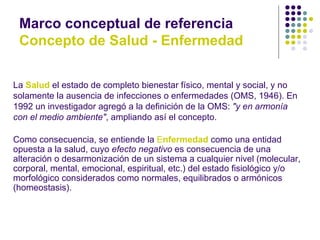 Marco conceptual de referencia
 Concepto de Salud - Enfermedad


La Salud el estado de completo bienestar físico, mental y social, y no
solamente la ausencia de infecciones o enfermedades (OMS, 1946). En
1992 un investigador agregó a la definición de la OMS: "y en armonía
con el medio ambiente", ampliando así el concepto.

Como consecuencia, se entiende la Enfermedad como una entidad
opuesta a la salud, cuyo efecto negativo es consecuencia de una
alteración o desarmonización de un sistema a cualquier nivel (molecular,
corporal, mental, emocional, espiritual, etc.) del estado fisiológico y/o
morfológico considerados como normales, equilibrados o armónicos
(homeostasis).
 