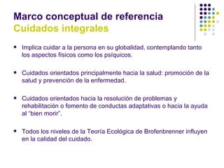 Marco conceptual de referencia
Cuidados integrales
   Implica cuidar a la persona en su globalidad, contemplando tanto
    los aspectos físicos como los psíquicos.

   Cuidados orientados principalmente hacia la salud: promoción de la
    salud y prevención de la enfermedad.

   Cuidados orientados hacia la resolución de problemas y
    rehabilitación o fomento de conductas adaptativas o hacia la ayuda
    al “bien morir”.

   Todos los niveles de la Teoría Ecológica de Brofenbrenner influyen
    en la calidad del cuidado.
 