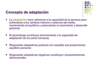 Concepto de adaptación
   La adaptación hace referencia a la capacidad de la persona para
    enfrentarse a los cambios internos y externos del medio,
    manteniendo el equilibrio y potenciando el crecimiento y desarrollo
    personal.

   El aprendizaje contribuye enormemente a la capacidad de
    adaptación de los seres humanos.

   Respuestas adaptativas positivas son aquellas que proporcionan
    equilibrio personal.

   Respuestas adaptativas negativas constituyen comportamientos
    disfuncionales.
 