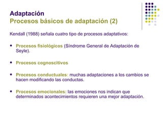 Adaptación
Procesos básicos de adaptación (2)
Kendall (1988) señala cuatro tipo de procesos adaptativos:

   Procesos fisiológicos (Síndrome General de Adaptación de
    Seyle).

   Procesos cognoscitivos

   Procesos conductuales: muchas adaptaciones a los cambios se
    hacen modificando las conductas.

   Procesos emocionales: las emociones nos indican que
    determinados acontecimientos requieren una mejor adaptación.
 