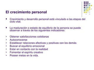 El crecimiento personal
   Crecimiento y desarrollo personal está vinculado a las etapas del
    ciclo vital.

   La maduración o estado de equilibrio de la persona se puede
    observar a través de los siguientes indicadores:

   Obtener satisfacciones cotidianas
   Autoconocerse
   Establecer relaciones afectivas y positivas con los demás
   Buscar el equilibrio emocional
   Estar en contacto con la realidad
   Fomentar el espíritu creativo
   Poseer metas en la vida.
 