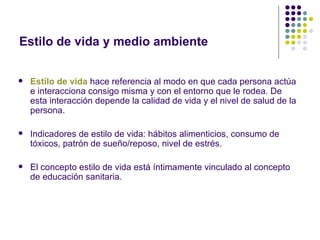 Estilo de vida y medio ambiente


   Estilo de vida hace referencia al modo en que cada persona actúa
    e interacciona consigo misma y con el entorno que le rodea. De
    esta interacción depende la calidad de vida y el nivel de salud de la
    persona.

   Indicadores de estilo de vida: hábitos alimenticios, consumo de
    tóxicos, patrón de sueño/reposo, nivel de estrés.

   El concepto estilo de vida está íntimamente vinculado al concepto
    de educación sanitaria.
 