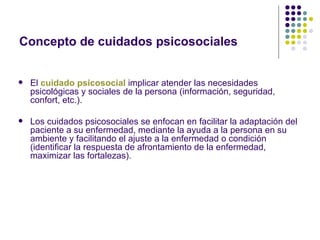 Concepto de cuidados psicosociales


   El cuidado psicosocial implicar atender las necesidades
    psicológicas y sociales de la persona (información, seguridad,
    confort, etc.).

   Los cuidados psicosociales se enfocan en facilitar la adaptación del
    paciente a su enfermedad, mediante la ayuda a la persona en su
    ambiente y facilitando el ajuste a la enfermedad o condición
    (identificar la respuesta de afrontamiento de la enfermedad,
    maximizar las fortalezas).
 