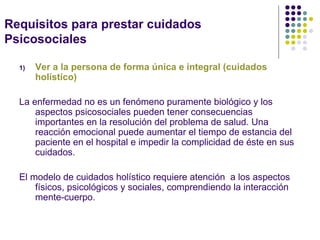 Requisitos para prestar cuidados
Psicosociales

  1)   Ver a la persona de forma única e integral (cuidados
       holístico)

  La enfermedad no es un fenómeno puramente biológico y los
      aspectos psicosociales pueden tener consecuencias
      importantes en la resolución del problema de salud. Una
      reacción emocional puede aumentar el tiempo de estancia del
      paciente en el hospital e impedir la complicidad de éste en sus
      cuidados.

  El modelo de cuidados holístico requiere atención a los aspectos
      físicos, psicológicos y sociales, comprendiendo la interacción
      mente-cuerpo.
 