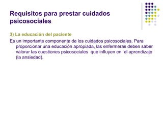 Requisitos para prestar cuidados
psicosociales

3) La educación del paciente
Es un importante componente de los cuidados psicosociales. Para
   proporcionar una educación apropiada, las enfermeras deben saber
   valorar las cuestiones psicosociales que influyen en el aprendizaje
   (la ansiedad).
 